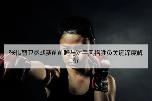 张伟丽卫冕战赛前前瞻与对手风格胜负关键深度解析